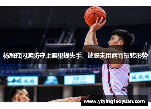 杨瀚森闪避防守上篮犯规失手，遗憾未用两罚扭转形势